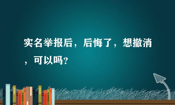 实名举报后，后悔了，想撤消，可以吗？