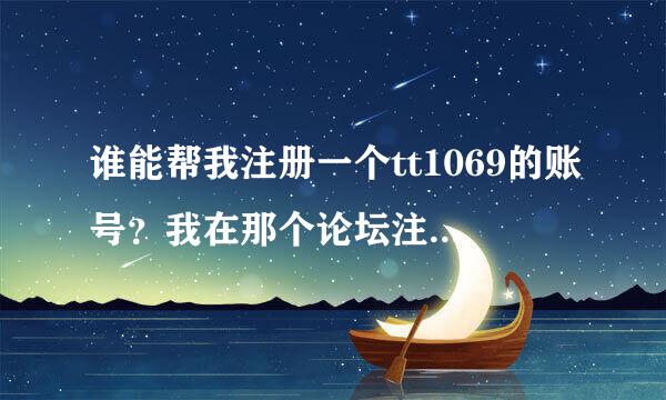 谁能帮我注册一个tt1069的账号？我在那个论坛注册显示不出来验证码不知道是什么原因。