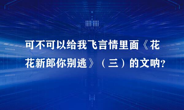 可不可以给我飞言情里面《花花新郎你别逃》（三）的文呐？