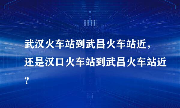 武汉火车站到武昌火车站近，还是汉口火车站到武昌火车站近？