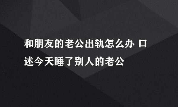 和朋友的老公出轨怎么办 口述今天睡了别人的老公