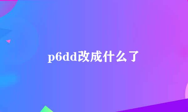 p6dd改成什么了