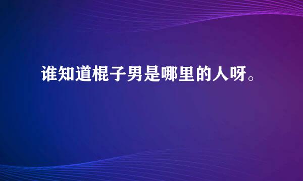 谁知道棍子男是哪里的人呀。