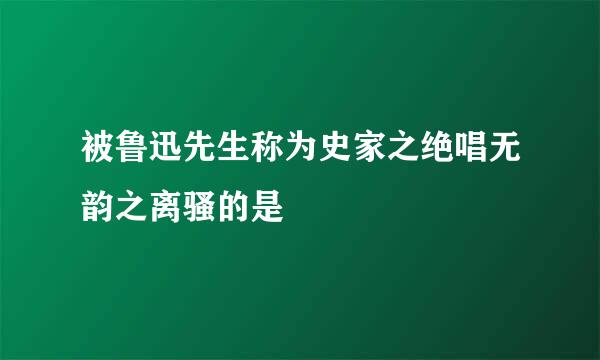 被鲁迅先生称为史家之绝唱无韵之离骚的是