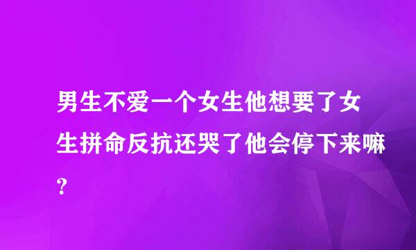 男生不爱一个女生他想要了女生拼命反抗还哭了他会停下来嘛？