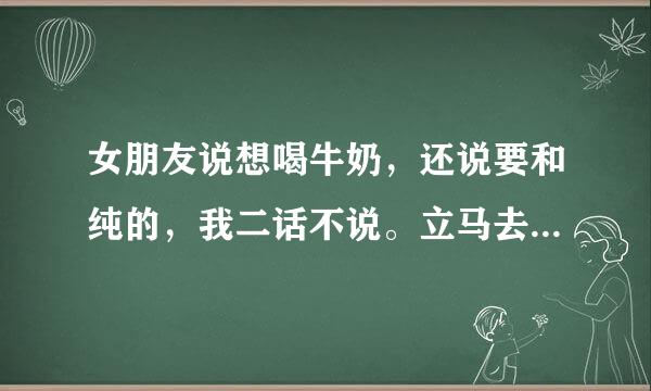 女朋友说想喝牛奶，还说要和纯的，我二话不说。立马去超市买了一箱给她，她尽然生气李。怎么办啊？