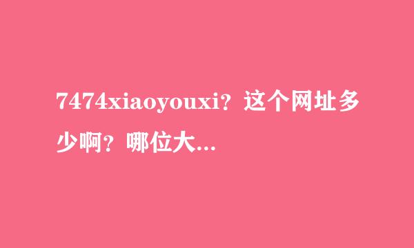 7474xiaoyouxi？这个网址多少啊？哪位大神给个地址啊？