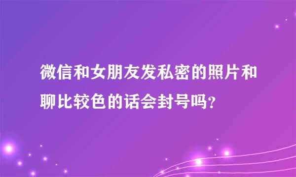 微信和女朋友发私密的照片和聊比较色的话会封号吗？