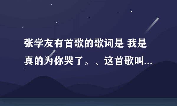 张学友有首歌的歌词是 我是真的为你哭了。、这首歌叫什么名字？