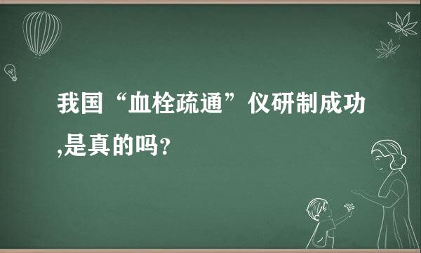 我国“血栓疏通”仪研制成功,是真的吗？