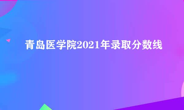 青岛医学院2021年录取分数线