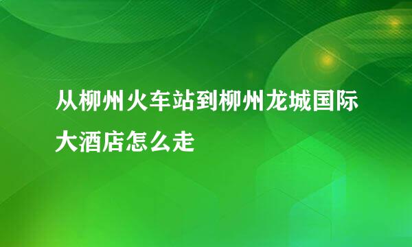 从柳州火车站到柳州龙城国际大酒店怎么走