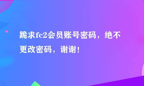 跪求fc2会员账号密码，绝不更改密码，谢谢！