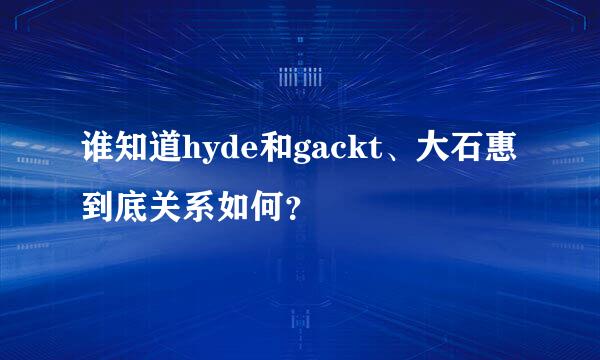 谁知道hyde和gackt、大石惠到底关系如何？