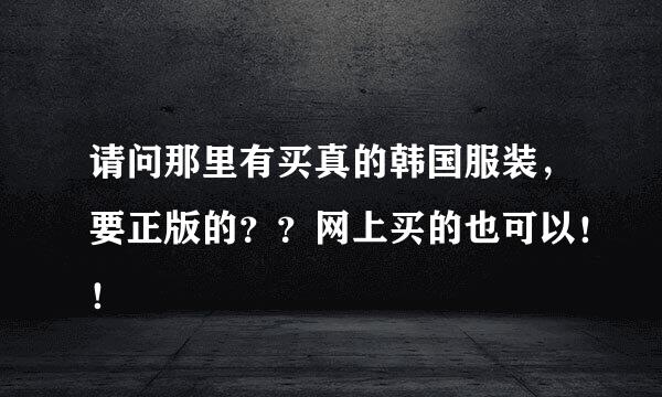 请问那里有买真的韩国服装，要正版的？？网上买的也可以！！