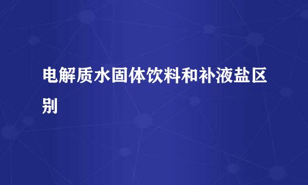 电解质水固体饮料和补液盐区别