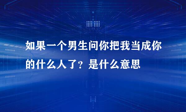 如果一个男生问你把我当成你的什么人了？是什么意思