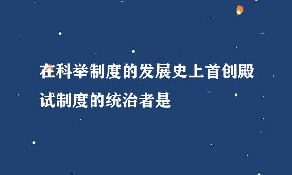 在科举制度的发展史上首创殿试制度的统治者是