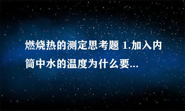 燃烧热的测定思考题 1.加入内筒中水的温度为什么要选择比外筒水温低?低多少合适？为什么？ 2.在燃烧热测定