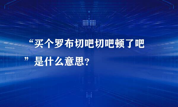 “买个罗布切吧切吧顿了吧 ”是什么意思？