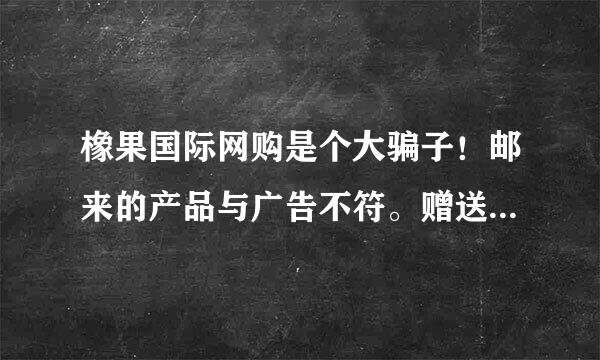 橡果国际网购是个大骗子！邮来的产品与广告不符。赠送的产品是假的。打电话找他们他们就告所一些不相关电