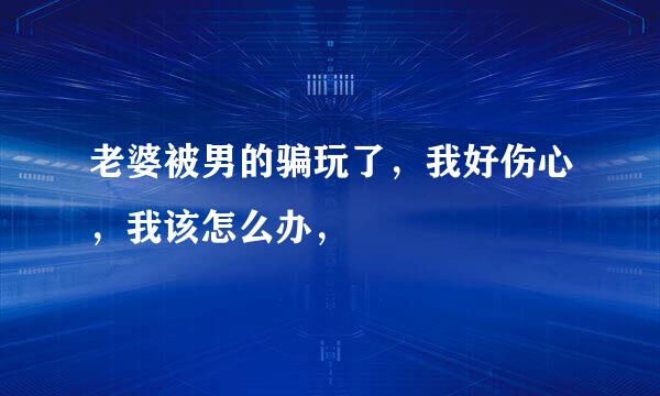 老婆被男的骗玩了，我好伤心，我该怎么办，