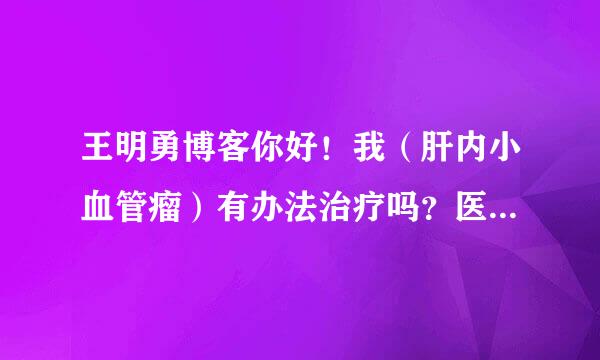 王明勇博客你好！我（肝内小血管瘤）有办法治疗吗？医生说现在还小，没有药可以治，要等大起来在作手术。