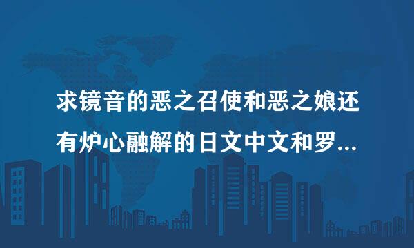 求镜音的恶之召使和恶之娘还有炉心融解的日文中文和罗马音的歌词，要对照版，一句日文，一句中文，一句罗