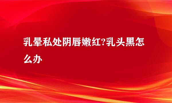 乳晕私处阴唇嫩红?乳头黑怎么办