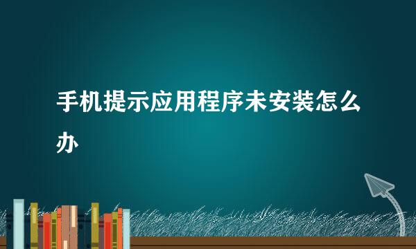 手机提示应用程序未安装怎么办