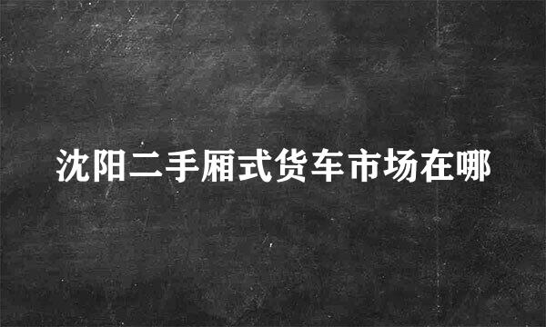 沈阳二手厢式货车市场在哪