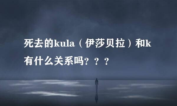 死去的kula（伊莎贝拉）和k有什么关系吗？？？