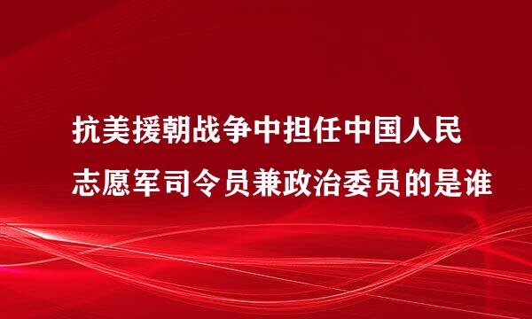 抗美援朝战争中担任中国人民志愿军司令员兼政治委员的是谁