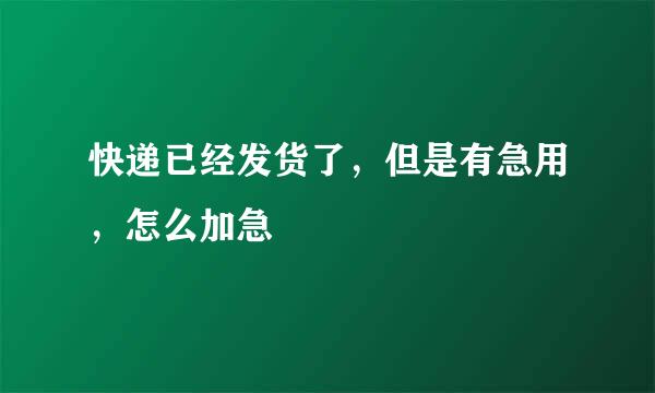 快递已经发货了，但是有急用，怎么加急