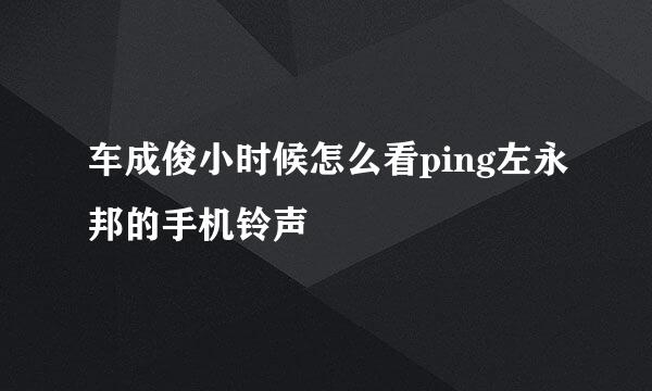 车成俊小时候怎么看ping左永邦的手机铃声