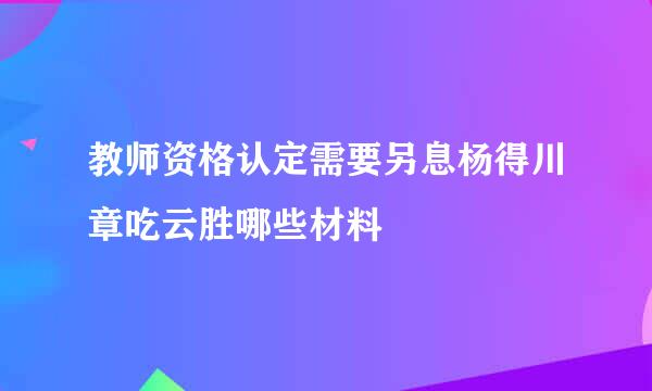 教师资格认定需要另息杨得川章吃云胜哪些材料