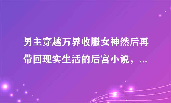 男主穿越万界收服女神然后再带回现实生活的后宫小说，最好是类似诸天万界女神收集系统？