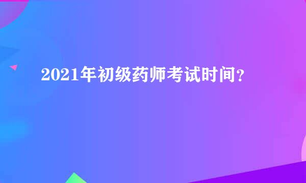 2021年初级药师考试时间？