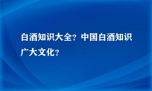 白酒知识大全？中国白酒知识广大文化？