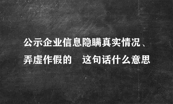 公示企业信息隐瞒真实情况、弄虚作假的 这句话什么意思