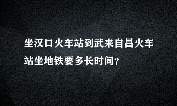 坐汉口火车站到武来自昌火车站坐地铁要多长时间？