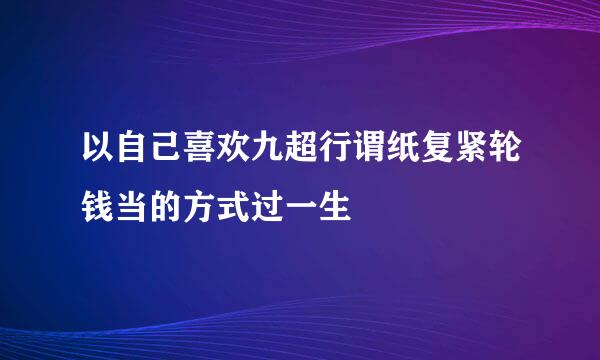 以自己喜欢九超行谓纸复紧轮钱当的方式过一生