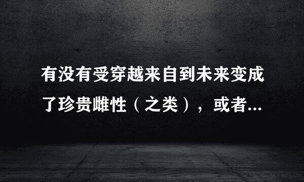 有没有受穿越来自到未来变成了珍贵雌性（之类），或者有特殊才短连物商能（比如做饭（咦？））的耽美星际文