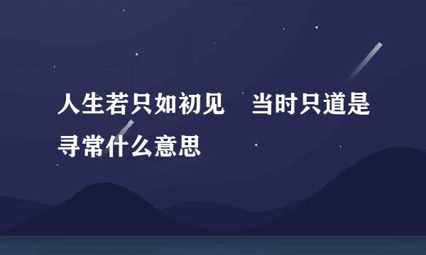 人生若只如初见 当时只道是寻常什么意思