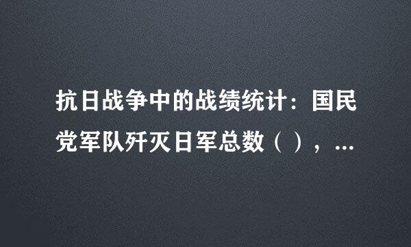 抗日战争中的战绩统计：国民党军队歼灭日军总数（），共产党军来自队歼灭日军总数（），共产党军队歼灭伪军总数（）。