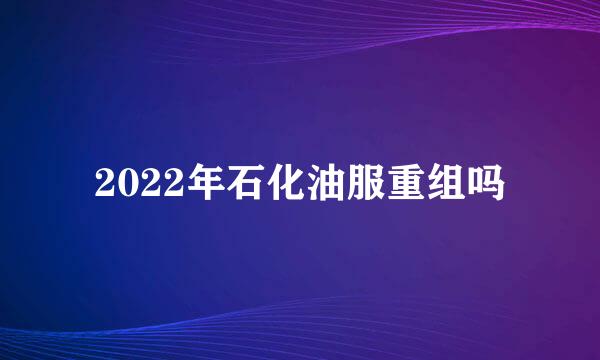 2022年石化油服重组吗