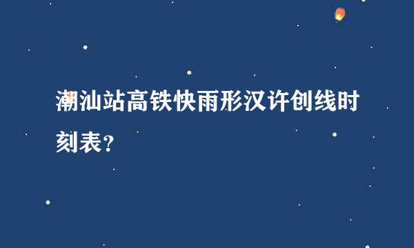 潮汕站高铁快雨形汉许创线时刻表？