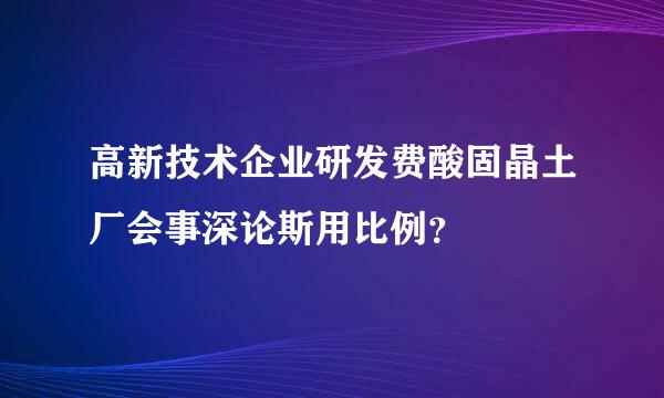 高新技术企业研发费酸固晶土厂会事深论斯用比例？