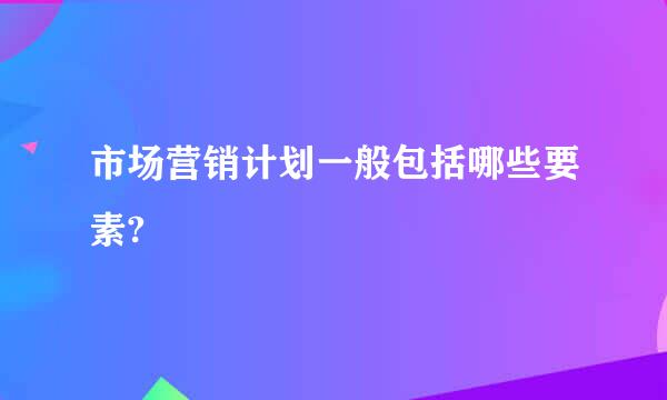 市场营销计划一般包括哪些要素?