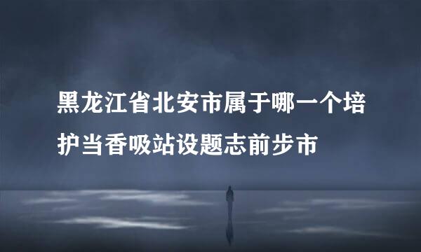 黑龙江省北安市属于哪一个培护当香吸站设题志前步市